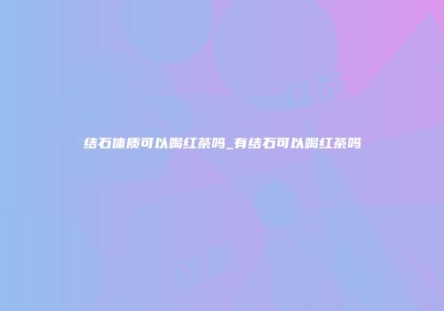 结石体质可以喝红茶吗_有结石可以喝红茶吗