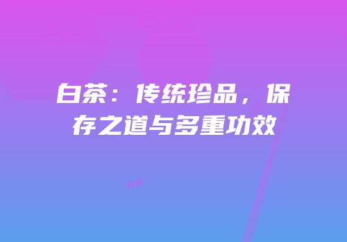 白茶：传统珍品，保存之道与多重功效