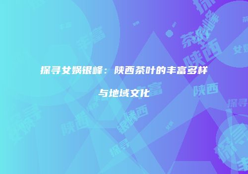 探寻女娲银峰：陕西茶叶的丰富多样与地域文化
