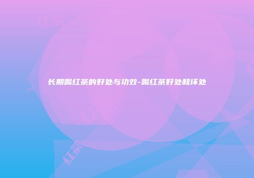 长期喝红茶的好处与功效-喝红茶好处和坏处