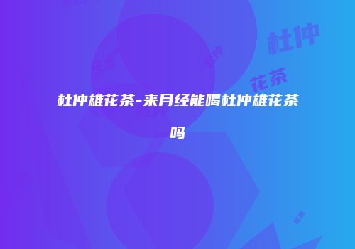 杜仲雄花茶-来月经能喝杜仲雄花茶吗