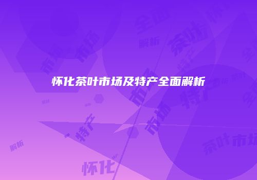 怀化茶叶市场及特产全面解析