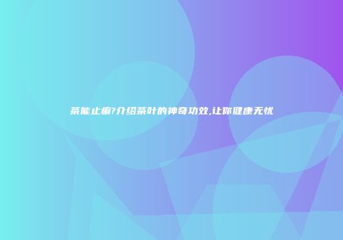 茶能止痢?介绍茶叶的神奇功效,让你健康无忧