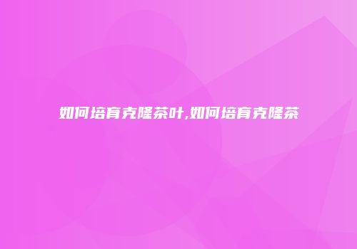 如何培育克隆茶叶,如何培育克隆茶