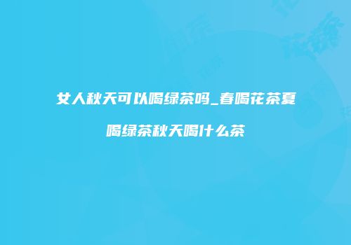 女人秋天可以喝绿茶吗_春喝花茶夏喝绿茶秋天喝什么茶