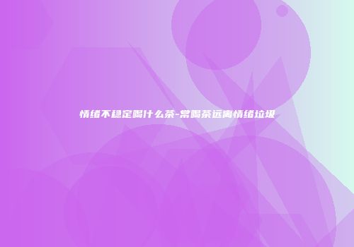情绪不稳定喝什么茶-常喝茶远离情绪垃圾