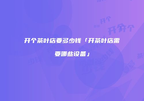 开个茶叶店要多少钱「开茶叶店需要哪些设备」