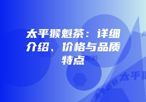 太平猴魁茶：详细介绍、价格与品质特点