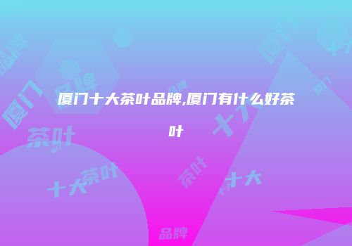 厦门十大茶叶品牌,厦门有什么好茶叶