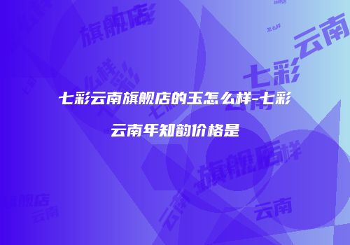 七彩云南旗舰店的玉怎么样-七彩云南年知韵价格是