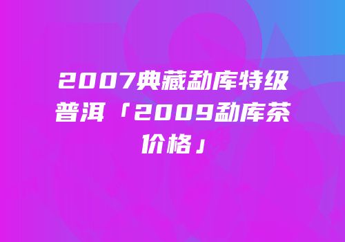 2007典藏勐库特级普洱「2009勐库茶价格」