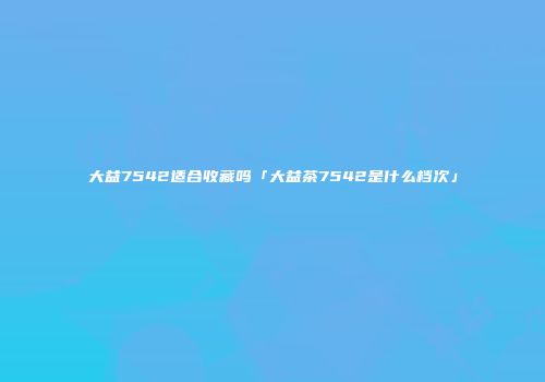 大益7542适合收藏吗「大益茶7542是什么档次」