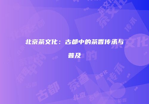 北京茶文化：古都中的茶香传承与普及