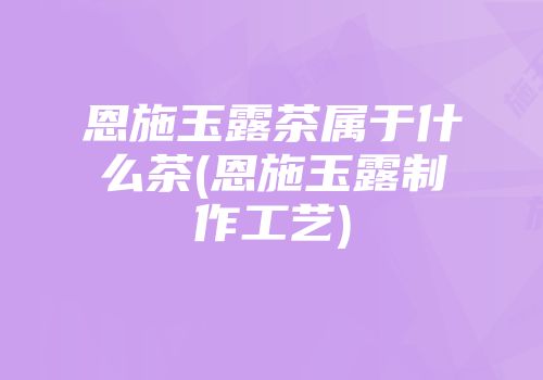 恩施玉露茶属于什么茶(恩施玉露制作工艺)