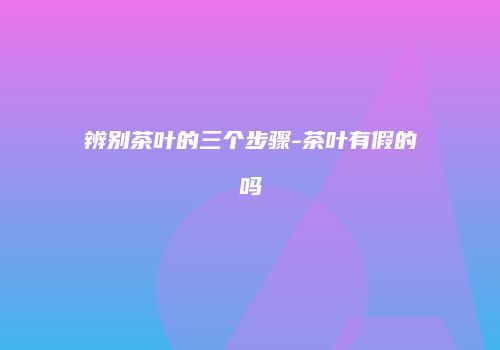 辨别茶叶的三个步骤-茶叶有假的吗