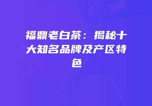 福鼎老白茶：揭秘十大知名品牌及产区特色