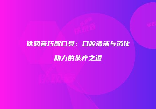 铁观音巧解口臭：口腔清洁与消化助力的茶疗之道