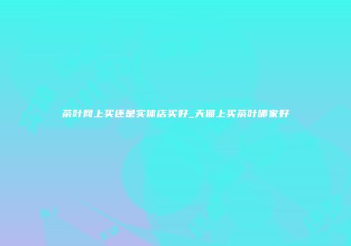 茶叶网上买还是实体店买好_天猫上买茶叶哪家好