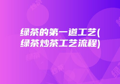 绿茶的第一道工艺(绿茶炒茶工艺流程)