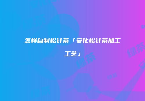 怎样自制松针茶「安化松针茶加工工艺」
