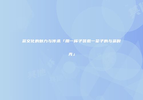 茶文化的魅力与传承「用一杯子装载一辈子的与茶时光」