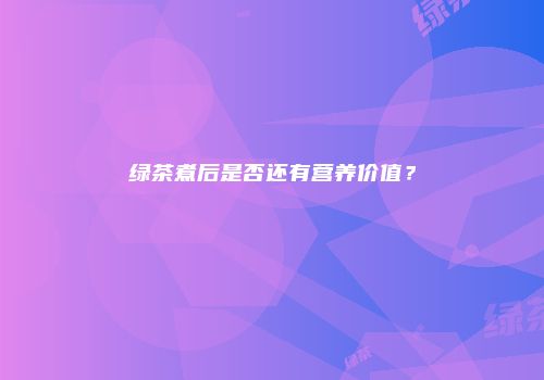 绿茶煮后是否还有营养价值？