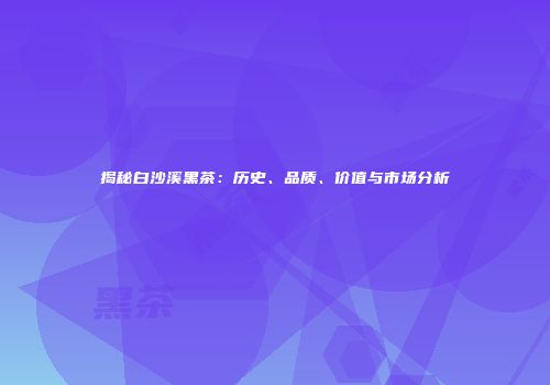 揭秘白沙溪黑茶：历史、品质、价值与市场分析
