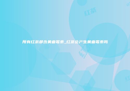所有红茶都含黄曲霉素_红茶会产生黄曲霉素吗