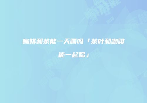 咖啡和茶能一天喝吗「茶叶和咖啡能一起喝」