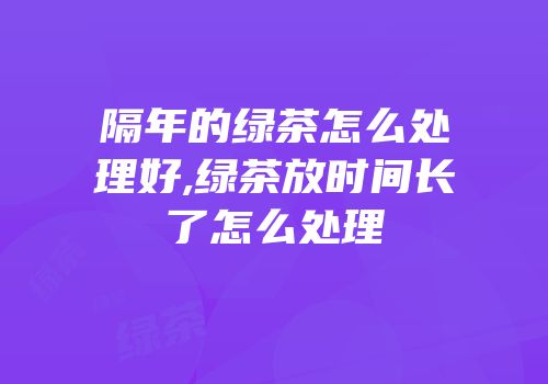 隔年的绿茶怎么处理好,绿茶放时间长了怎么处理