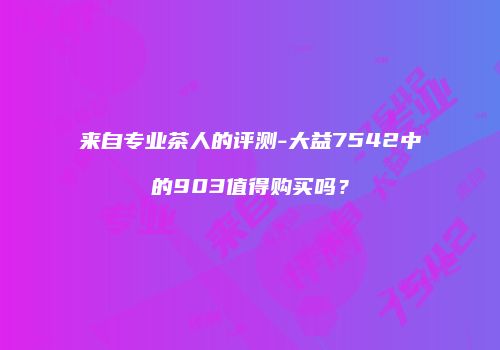 来自专业茶人的评测-大益7542中的903值得购买吗？