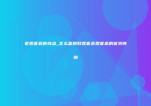 老观音茶的特点_怎么鉴别好观音茶观音茶的优劣辨别
