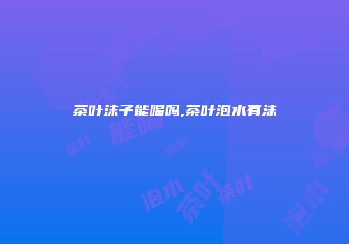 茶叶沫子能喝吗,茶叶泡水有沫