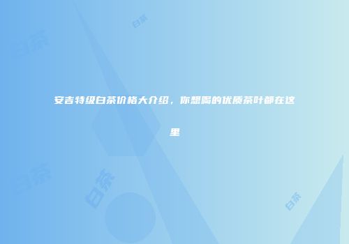 安吉特级白茶价格大介绍，你想喝的优质茶叶都在这里