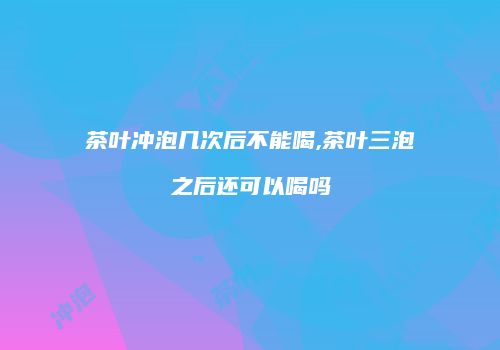 茶叶冲泡几次后不能喝,茶叶三泡之后还可以喝吗