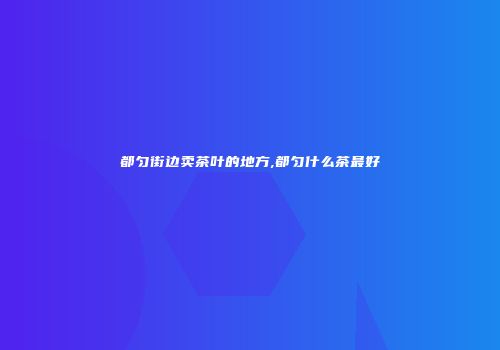 都匀街边卖茶叶的地方,都匀什么茶最好