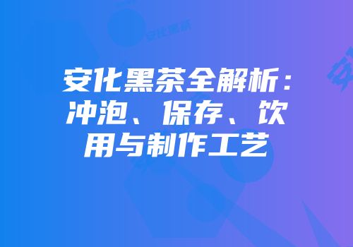 安化黑茶全解析：冲泡、保存、饮用与制作工艺
