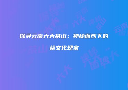 探寻云南六大茶山：神秘面纱下的茶文化瑰宝