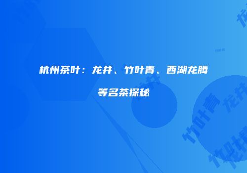 杭州茶叶：龙井、竹叶青、西湖龙腾等名茶探秘