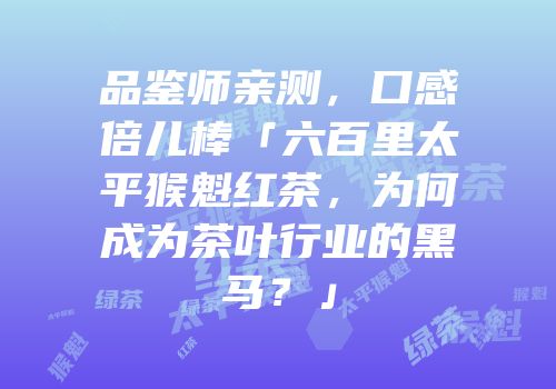 品鉴师亲测，口感倍儿棒「六百里太平猴魁红茶，为何成为茶叶行业的黑马？」