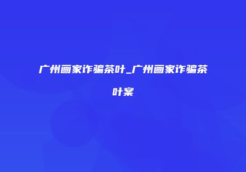 广州画家诈骗茶叶_广州画家诈骗茶叶案