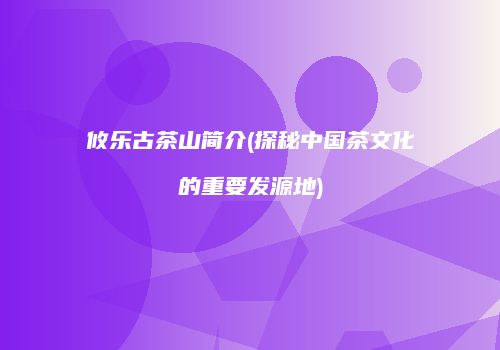 攸乐古茶山简介(探秘中国茶文化的重要发源地)