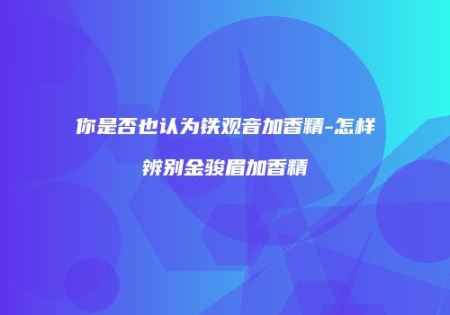 你是否也认为铁观音加香精-怎样辨别金骏眉加香精