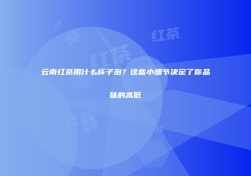 云南红茶用什么杯子泡？这些小细节决定了你品味的高低