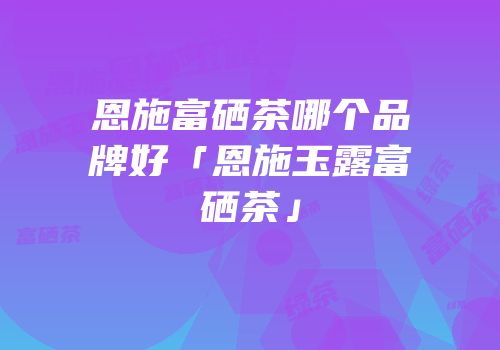 恩施富硒茶哪个品牌好「恩施玉露富硒茶」