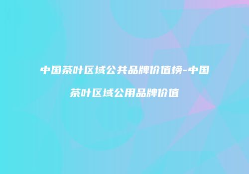 中国茶叶区域公共品牌价值榜-中国茶叶区域公用品牌价值