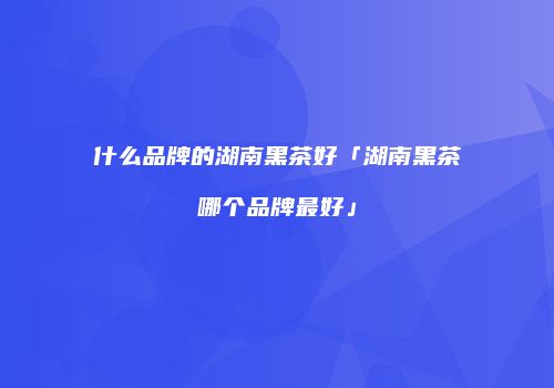 什么品牌的湖南黑茶好「湖南黑茶哪个品牌最好」