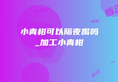 小青柑可以隔夜喝吗_加工小青柑