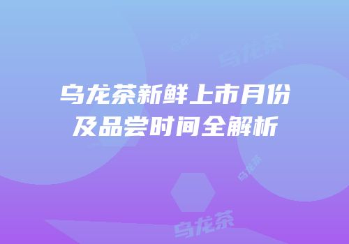 乌龙茶新鲜上市月份及品尝时间全解析