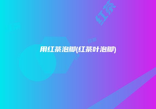 用红茶泡脚(红茶叶泡脚)